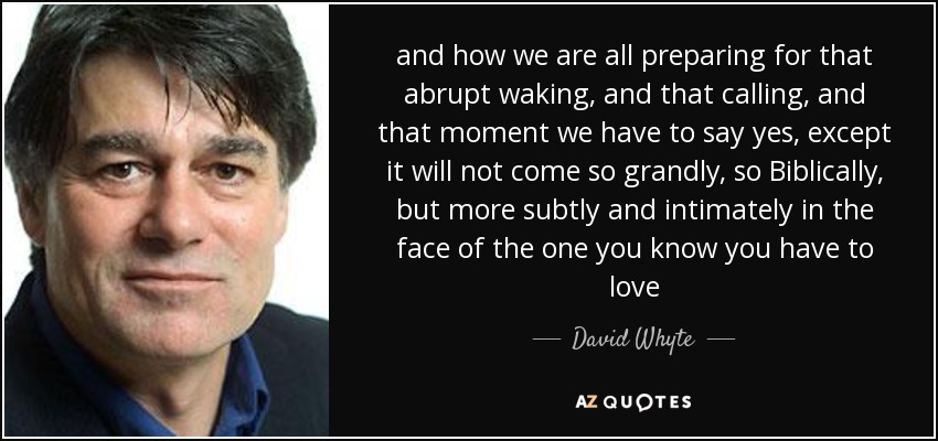 and how we are all preparing for that abrupt waking, and that calling, and that moment we have to say yes, except it will not come so grandly, so Biblically, but more subtly and intimately in the face of the one you know you have to love - David Whyte
