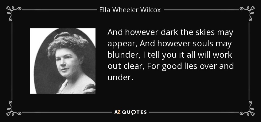 And however dark the skies may appear, And however souls may blunder, I tell you it all will work out clear, For good lies over and under. - Ella Wheeler Wilcox