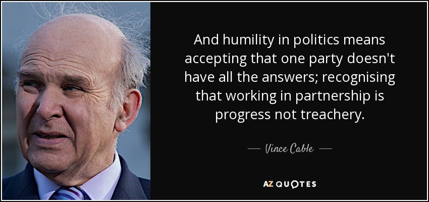 And humility in politics means accepting that one party doesn't have all the answers; recognising that working in partnership is progress not treachery. - Vince Cable