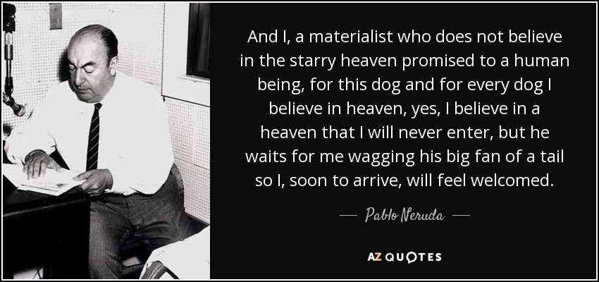 And I, a materialist who does not believe in the starry heaven promised to a human being, for this dog and for every dog I believe in heaven, yes, I believe in a heaven that I will never enter, but he waits for me wagging his big fan of a tail so I, soon to arrive, will feel welcomed. - Pablo Neruda