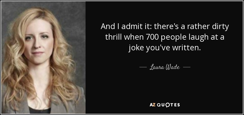 And I admit it: there's a rather dirty thrill when 700 people laugh at a joke you've written. - Laura Wade