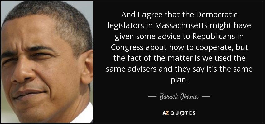 And I agree that the Democratic legislators in Massachusetts might have given some advice to Republicans in Congress about how to cooperate, but the fact of the matter is we used the same advisers and they say it's the same plan. - Barack Obama