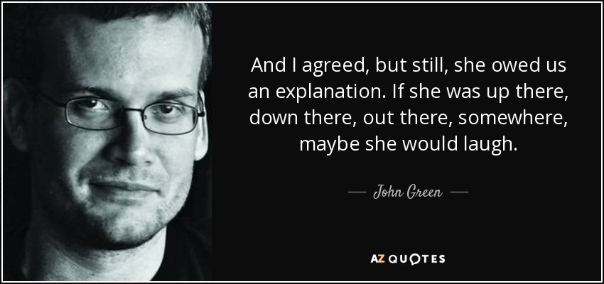 And I agreed, but still, she owed us an explanation. If she was up there, down there, out there, somewhere, maybe she would laugh. - John Green