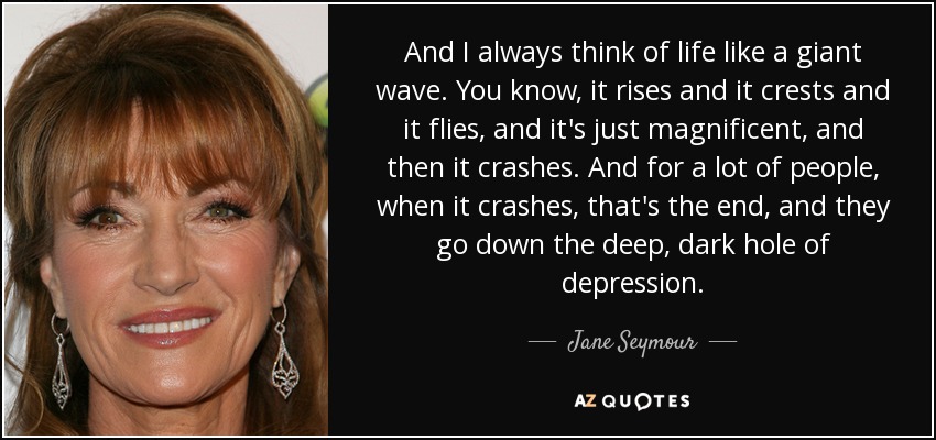 And I always think of life like a giant wave. You know, it rises and it crests and it flies, and it's just magnificent, and then it crashes. And for a lot of people, when it crashes, that's the end, and they go down the deep, dark hole of depression. - Jane Seymour