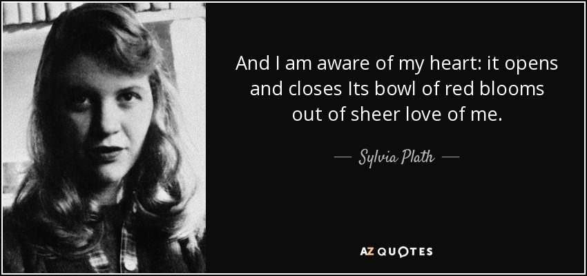 And I am aware of my heart: it opens and closes Its bowl of red blooms out of sheer love of me. - Sylvia Plath