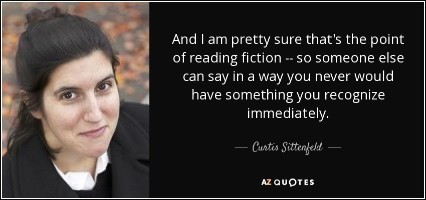 And I am pretty sure that's the point of reading fiction -- so someone else can say in a way you never would have something you recognize immediately. - Curtis Sittenfeld