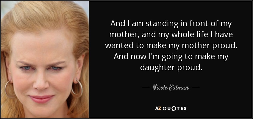 And I am standing in front of my mother, and my whole life I have wanted to make my mother proud. And now I'm going to make my daughter proud. - Nicole Kidman