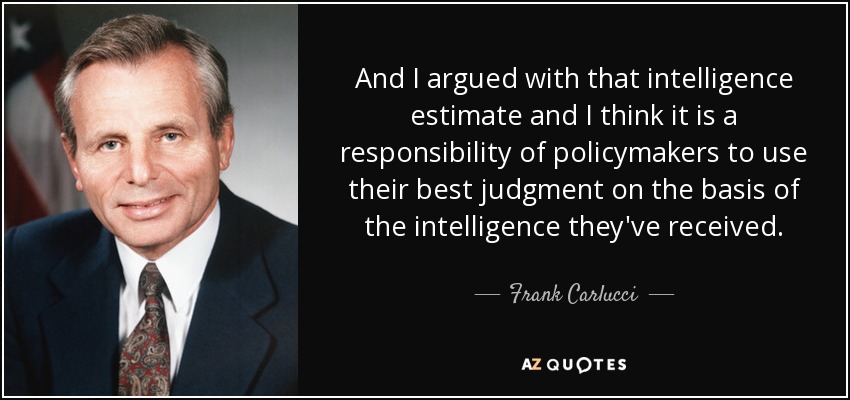 And I argued with that intelligence estimate and I think it is a responsibility of policymakers to use their best judgment on the basis of the intelligence they've received. - Frank Carlucci
