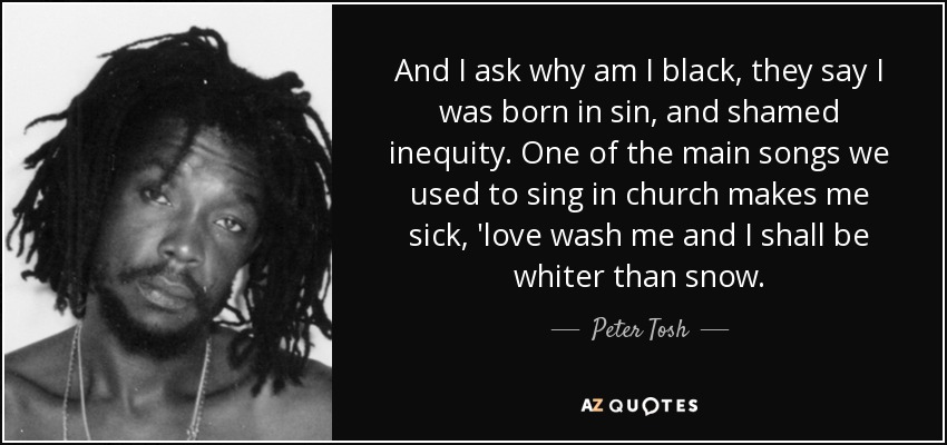 And I ask why am I black, they say I was born in sin, and shamed inequity. One of the main songs we used to sing in church makes me sick, 'love wash me and I shall be whiter than snow. - Peter Tosh