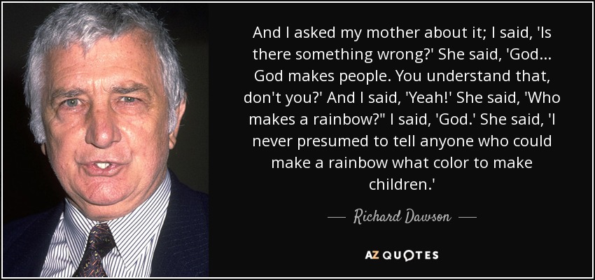 And I asked my mother about it; I said, 'Is there something wrong?' She said, 'God... God makes people. You understand that, don't you?' And I said, 'Yeah!' She said, 'Who makes a rainbow?