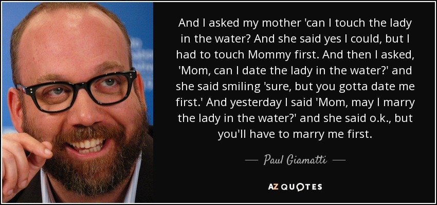 And I asked my mother 'can I touch the lady in the water? And she said yes I could, but I had to touch Mommy first. And then I asked, 'Mom, can I date the lady in the water?' and she said smiling 'sure, but you gotta date me first.' And yesterday I said 'Mom, may I marry the lady in the water?' and she said o.k., but you'll have to marry me first. - Paul Giamatti