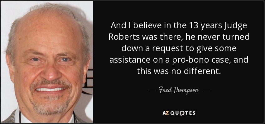 And I believe in the 13 years Judge Roberts was there, he never turned down a request to give some assistance on a pro-bono case, and this was no different. - Fred Thompson