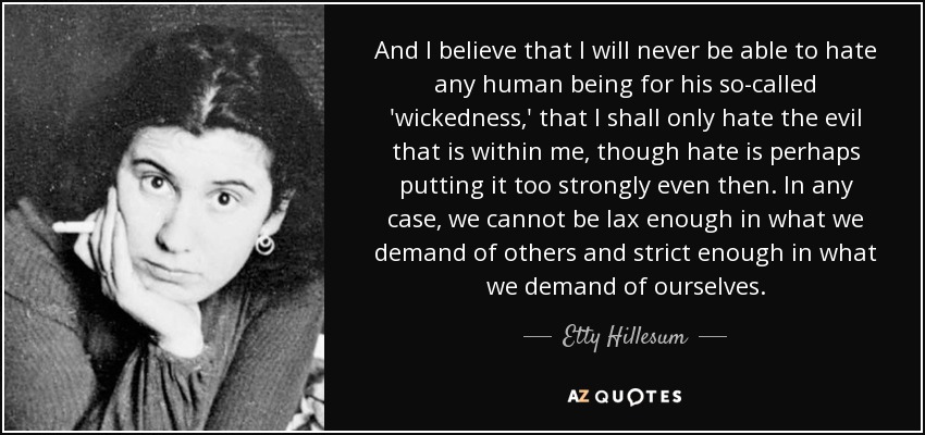 And I believe that I will never be able to hate any human being for his so-called 'wickedness,' that I shall only hate the evil that is within me, though hate is perhaps putting it too strongly even then. In any case, we cannot be lax enough in what we demand of others and strict enough in what we demand of ourselves. - Etty Hillesum