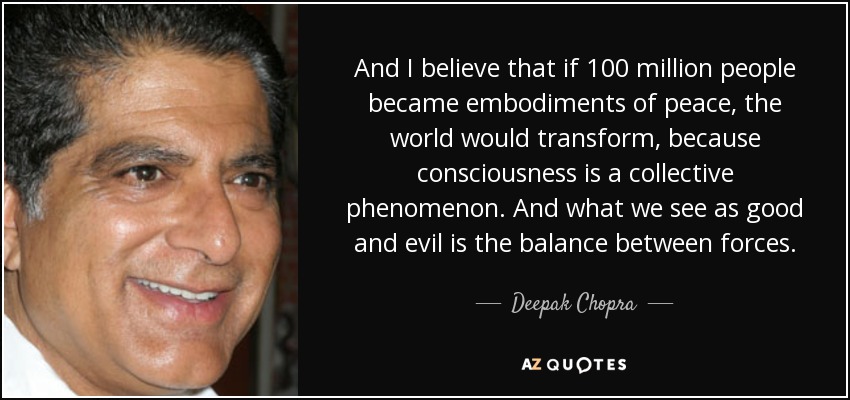 And I believe that if 100 million people became embodiments of peace, the world would transform, because consciousness is a collective phenomenon. And what we see as good and evil is the balance between forces. - Deepak Chopra