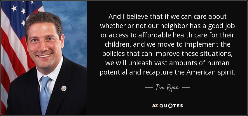 And I believe that if we can care about whether or not our neighbor has a good job or access to affordable health care for their children, and we move to implement the policies that can improve these situations, we will unleash vast amounts of human potential and recapture the American spirit. - Tim Ryan