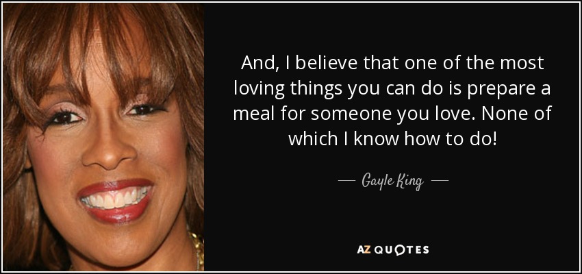 And, I believe that one of the most loving things you can do is prepare a meal for someone you love. None of which I know how to do! - Gayle King