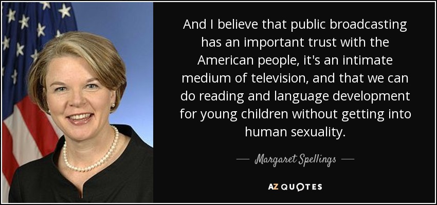 And I believe that public broadcasting has an important trust with the American people, it's an intimate medium of television, and that we can do reading and language development for young children without getting into human sexuality. - Margaret Spellings