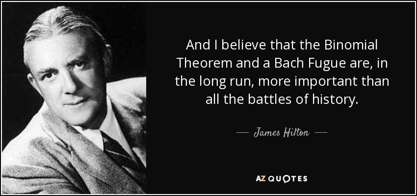 And I believe that the Binomial Theorem and a Bach Fugue are, in the long run, more important than all the battles of history. - James Hilton