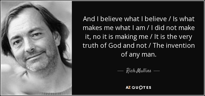 And I believe what I believe / Is what makes me what I am / I did not make it, no it is making me / It is the very truth of God and not / The invention of any man. - Rich Mullins