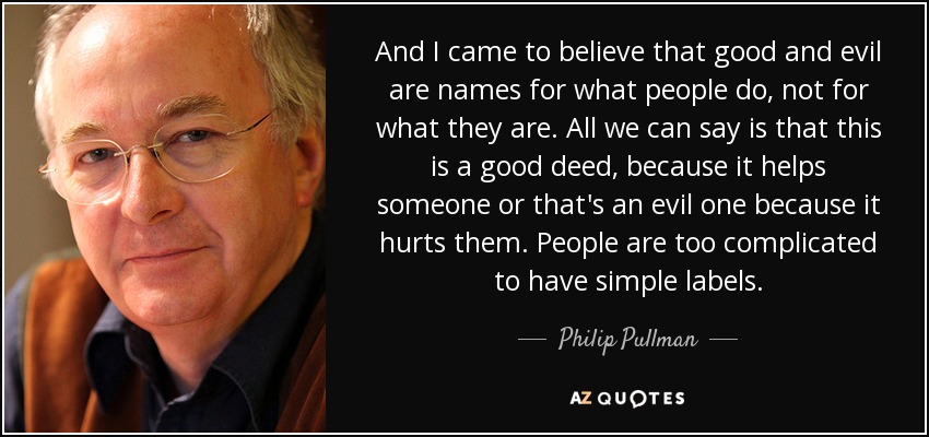 And I came to believe that good and evil are names for what people do, not for what they are. All we can say is that this is a good deed, because it helps someone or that's an evil one because it hurts them. People are too complicated to have simple labels. - Philip Pullman