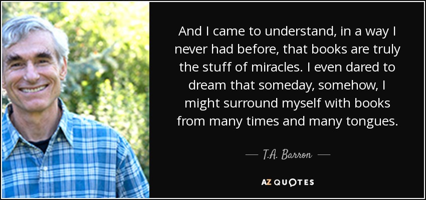 And I came to understand, in a way I never had before, that books are truly the stuff of miracles. I even dared to dream that someday, somehow, I might surround myself with books from many times and many tongues. - T.A. Barron