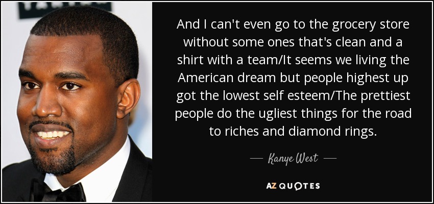 And I can't even go to the grocery store without some ones that's clean and a shirt with a team/It seems we living the American dream but people highest up got the lowest self esteem/The prettiest people do the ugliest things for the road to riches and diamond rings. - Kanye West