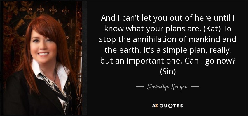 And I can’t let you out of here until I know what your plans are. (Kat) To stop the annihilation of mankind and the earth. It’s a simple plan, really, but an important one. Can I go now? (Sin) - Sherrilyn Kenyon