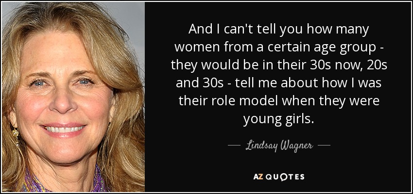 And I can't tell you how many women from a certain age group - they would be in their 30s now, 20s and 30s - tell me about how I was their role model when they were young girls. - Lindsay Wagner