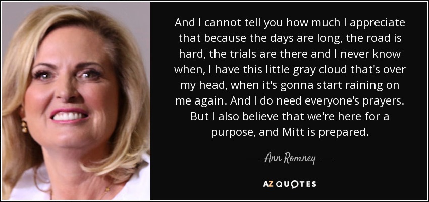 And I cannot tell you how much I appreciate that because the days are long, the road is hard, the trials are there and I never know when, I have this little gray cloud that's over my head, when it's gonna start raining on me again. And I do need everyone's prayers. But I also believe that we're here for a purpose, and Mitt is prepared. - Ann Romney