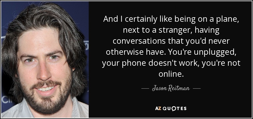 And I certainly like being on a plane, next to a stranger, having conversations that you'd never otherwise have. You're unplugged, your phone doesn't work, you're not online. - Jason Reitman
