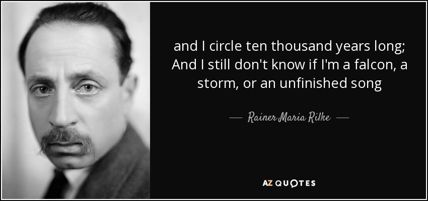 and I circle ten thousand years long; And I still don't know if I'm a falcon, a storm, or an unfinished song - Rainer Maria Rilke