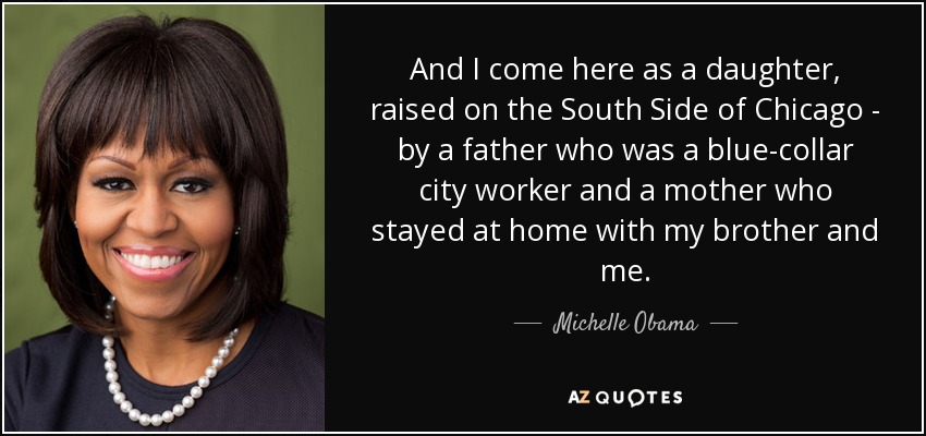 And I come here as a daughter, raised on the South Side of Chicago - by a father who was a blue-collar city worker and a mother who stayed at home with my brother and me. - Michelle Obama