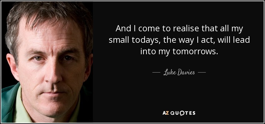 And I come to realise that all my small todays, the way I act, will lead into my tomorrows. - Luke Davies