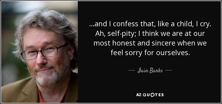 ...and I confess that, like a child, I cry. Ah, self-pity; I think we are at our most honest and sincere when we feel sorry for ourselves. - Iain Banks