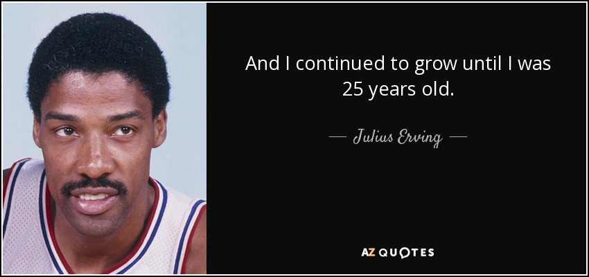 And I continued to grow until I was 25 years old. - Julius Erving