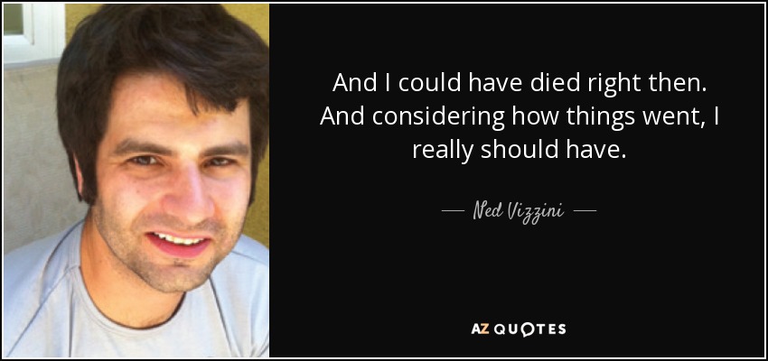 And I could have died right then. And considering how things went, I really should have. - Ned Vizzini