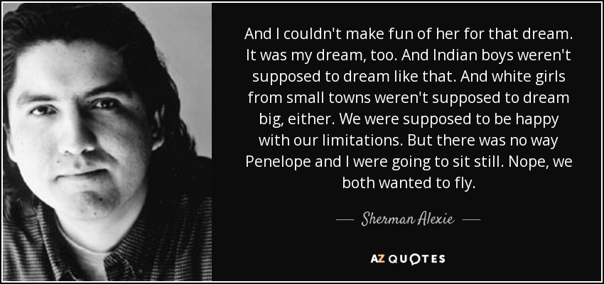 And I couldn't make fun of her for that dream. It was my dream, too. And Indian boys weren't supposed to dream like that. And white girls from small towns weren't supposed to dream big, either. We were supposed to be happy with our limitations. But there was no way Penelope and I were going to sit still. Nope, we both wanted to fly. - Sherman Alexie