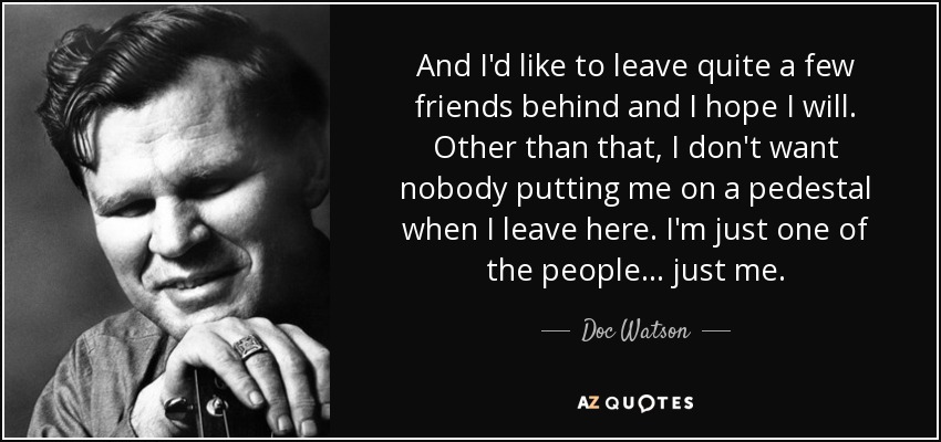And I'd like to leave quite a few friends behind and I hope I will. Other than that, I don't want nobody putting me on a pedestal when I leave here. I'm just one of the people ... just me. - Doc Watson