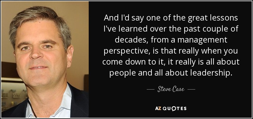 And I'd say one of the great lessons I've learned over the past couple of decades, from a management perspective, is that really when you come down to it, it really is all about people and all about leadership. - Steve Case