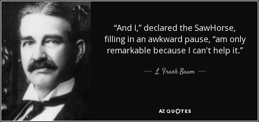 “And I,” declared the SawHorse, filling in an awkward pause, “am only remarkable because I can't help it.” - L. Frank Baum