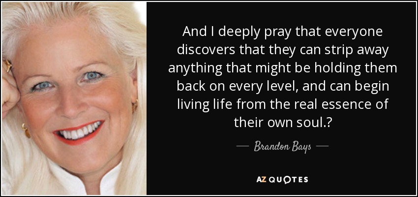 And I deeply pray that everyone discovers that they can strip away anything that might be holding them back on every level, and can begin living life from the real essence of their own soul.  - Brandon Bays