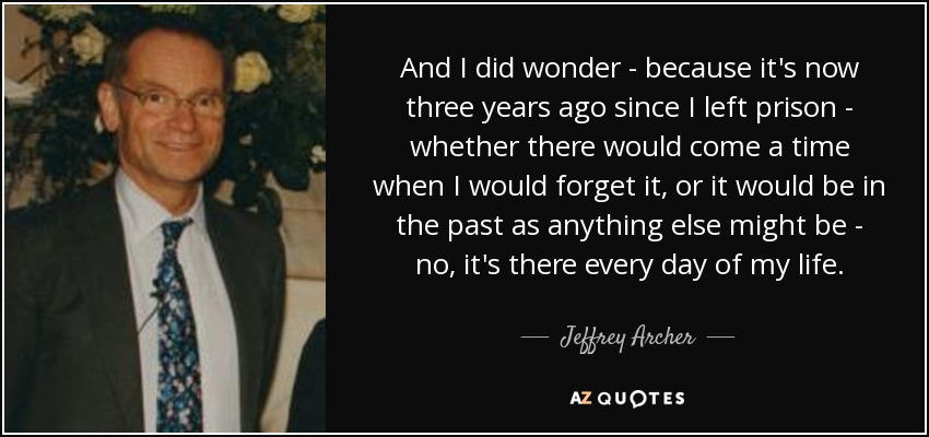 And I did wonder - because it's now three years ago since I left prison - whether there would come a time when I would forget it, or it would be in the past as anything else might be - no, it's there every day of my life. - Jeffrey Archer