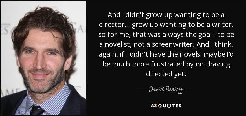 And I didn't grow up wanting to be a director. I grew up wanting to be a writer, so for me, that was always the goal - to be a novelist, not a screenwriter. And I think, again, if I didn't have the novels, maybe I'd be much more frustrated by not having directed yet. - David Benioff