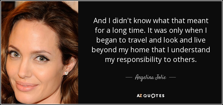 And I didn't know what that meant for a long time. It was only when I began to travel and look and live beyond my home that I understand my responsibility to others. - Angelina Jolie