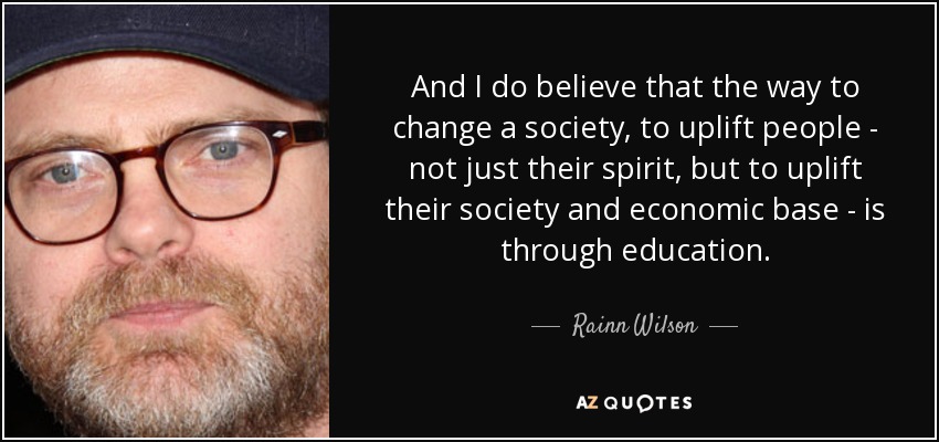 And I do believe that the way to change a society, to uplift people - not just their spirit, but to uplift their society and economic base - is through education. - Rainn Wilson