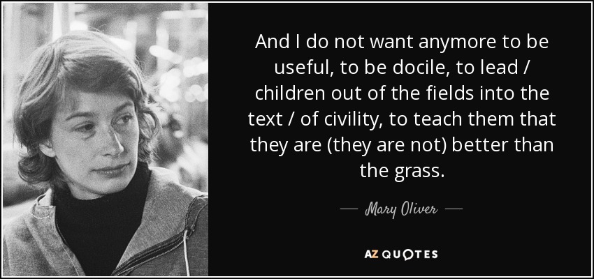 And I do not want anymore to be useful, to be docile, to lead / children out of the fields into the text / of civility, to teach them that they are (they are not) better than the grass. - Mary Oliver