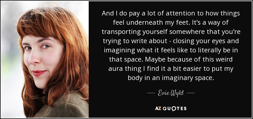 And I do pay a lot of attention to how things feel underneath my feet. It's a way of transporting yourself somewhere that you're trying to write about - closing your eyes and imagining what it feels like to literally be in that space. Maybe because of this weird aura thing I find it a bit easier to put my body in an imaginary space. - Evie Wyld