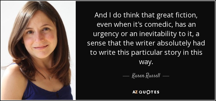 And I do think that great fiction, even when it's comedic, has an urgency or an inevitability to it, a sense that the writer absolutely had to write this particular story in this way. - Karen Russell