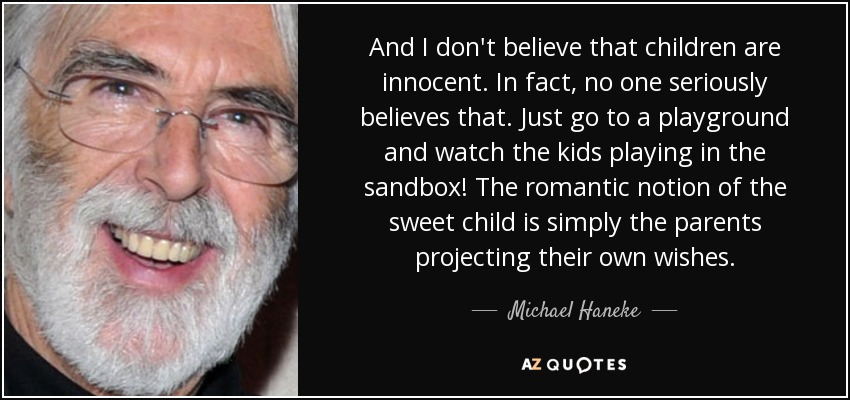 And I don't believe that children are innocent. In fact, no one seriously believes that. Just go to a playground and watch the kids playing in the sandbox! The romantic notion of the sweet child is simply the parents projecting their own wishes. - Michael Haneke