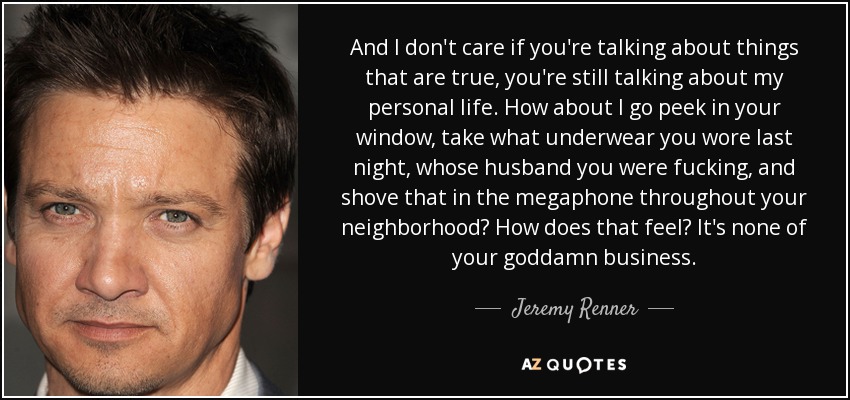 And I don't care if you're talking about things that are true, you're still talking about my personal life. How about I go peek in your window, take what underwear you wore last night, whose husband you were fucking, and shove that in the megaphone throughout your neighborhood? How does that feel? It's none of your goddamn business. - Jeremy Renner